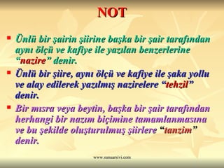 NOT Ünlü bir şairin şiirine başka bir şair tarafından aynı ölçü ve kafiye ile yazılan benzerlerine “ nazire ” denir. Ünlü bir şiire, aynı ölçü ve kafiye ile şaka yollu ve alay edilerek yazılmış nazirelere “ tehzil ” denir. Bir mısra veya beytin, başka bir şair tarafından herhangi bir nazım biçimine tamamlanmasına ve bu şekilde oluşturulmuş şiirlere  “ tanzim ”  denir. 