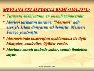 MEVLANA CELALEDDİN-İ RUMİ (1201-1273): Tasavvuf edebiyatının en önemli sanatçısıdır. Mevlevi tarikatını kurmuş, “ Mesnevi ” adlı eseriyle İslam dünyasını etkilemiştir. Mesnevi Farsça yazılmıştır. Mesnevisinde tasavvufun açıklanması ile ilgili hikayeler, semboller, öğütler vardır. Mevlana sanatı mabede sokar, sanatı ibadetten sayar. 