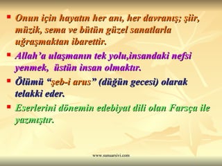 Onun için hayatın her anı, her davranış; şiir, müzik, sema ve bütün güzel sanatlarla uğraşmaktan ibarettir. Allah’a ulaşmanın tek yolu,insandaki nefsi yenmek,  üstün insan olmaktır. Ölümü “ şeb-i arus ” (düğün gecesi) olarak telakki eder. Eserlerini dönemin edebiyat dili olan Farsça ile yazmıştır. 