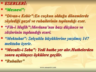 ESERLERİ:  “ Mesnevi”: “ Divan-ı Kebir”:En coşkun olduğu dönemlerde söylediği gazel ve rubailerinin toplandığı eser. “ Fih-i Mafih”:Mevlana’nın bazı düşünce ve sözlerinin toplandığı eseri. “ Mektubat”: Selçuklu büyüklerine yazılmış 147 mektubu içerir.  “ Mecalis-i Seba”: Yedi hutbe yer alır.Hutbelerden sonra açıklayıcı öykülere geçilir. “ Rubailer” 