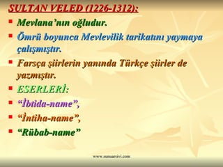 SULTAN VELED (1226-1312): Mevlana’nın oğludur. Ömrü boyunca Mevlevilik tarikatını yaymaya çalışmıştır. Farsça şiirlerin yanında Türkçe şiirler de yazmıştır. ESERLERİ:  “ İbtida-name”, “ İntiha-name”,  “ Rübab-name” 
