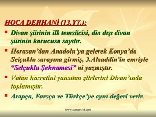 HOCA DEHHANİ (13.YY.): Divan şiirinin ilk temsilcisi, din dışı divan şiirinin kurucusu sayılır. Horasan’dan Anadolu’ya gelerek Konya’da Selçuklu sarayına girmiş, 3.Alaaddin’in emriyle  “Selçuklu Şehnamesi”  ni yazmıştır. Vatan hasretini yansıtan şiirlerini Divan’ında toplamıştır. Arapça, Farsça ve Türkçe’ye aynı değeri verir.   