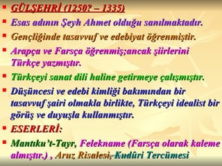 GÜLŞEHRİ (1250? – 1335) Esas adının Şeyh Ahmet olduğu sanılmaktadır. Gençliğinde tasavvuf ve edebiyat öğrenmiştir. Arapça ve Farsça öğrenmiş;ancak şiirlerini Türkçe yazmıştır. Türkçeyi sanat dili haline getirmeye çalışmıştır. Düşüncesi ve edebi kimliği bakımından bir tasavvuf şairi olmakla birlikte, Türkçeyi idealist bir görüş ve duyuşla kullanmıştır. ESERLERİ: Mantıku’t-Tayr,  Felekname (Farsça olarak kaleme almıştır.) ,   Aruz Risalesi,   Kudûri Tercümesi 