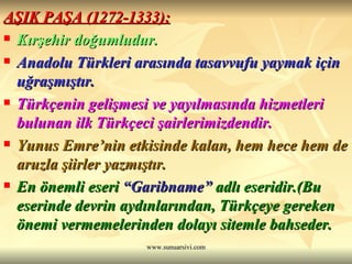 AŞIK PAŞA (1272-1333): Kırşehir doğumludur. Anadolu Türkleri arasında tasavvufu yaymak için uğraşmıştır. Türkçenin gelişmesi ve yayılmasında hizmetleri bulunan ilk Türkçeci şairlerimizdendir. Yunus Emre’nin etkisinde kalan, hem hece hem de aruzla şiirler yazmıştır. En önemli eseri  “Garibname”  adlı eseridir.(Bu eserinde devrin aydınlarından, Türkçeye gereken önemi vermemelerinden dolayı sitemle bahseder. 