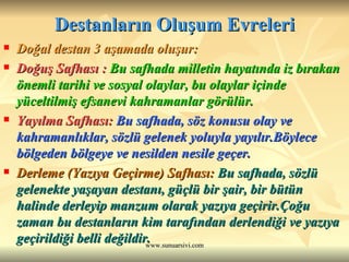 Destanların Oluşum Evreleri Doğal destan 3 aşamada oluşur: Doğuş Safhası :  Bu safhada milletin hayatında iz bırakan önemli tarihi ve sosyal olaylar, bu olaylar içinde yüceltilmiş efsanevi kahramanlar görülür. Yayılma Safhası:  Bu safhada, söz konusu olay ve kahramanlıklar, sözlü gelenek yoluyla yayılır.Böylece bölgeden bölgeye ve nesilden nesile geçer. Derleme (Yazıya Geçirme) Safhası:   Bu safhada, sözlü gelenekte yaşayan destanı, güçlü bir şair, bir bütün halinde derleyip manzum olarak yazıya geçirir.Çoğu zaman bu destanların kim tarafından derlendiği ve yazıya geçirildiği belli değildir. 