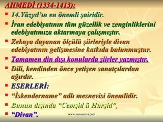 AHMEDİ (1334-1413):   14.Yüzyıl’ın en önemli şairidir. İran edebiyatının tüm güzellik ve zenginliklerini edebiyatımıza aktarmaya çalışmıştır. Zekaya dayanan ölçülü şiirleriyle divan edebiyatının gelişmesine katkıda bulunmuştur. Tamamen din dışı konularda şiirler yazmıştır. Dili, kendinden önce yetişen sanatçılardan ağırdır. ESERLERİ:  “ İskendername” adlı mesnevisi önemlidir. Bunun dışında “Cemşid ü Hurşid”,  “ Divan”.   