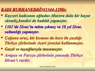 KADI BURHANEDDİN(1344-1398): Kayseri kadısının oğludur.Macera dolu bir hayat sürmüş,kendisi de kadılık yapmıştır. 1381’de Sivas’ta tahta çıkmış ve 18 yıl Sivas sultanlığı yapmıştır. Çoğunu aruz, bir kısmını da hece ile yazdığı Türkçe şiirlerinde Azeri şivesini kullanmıştır. Gazel ve tuyuğlarıyla tanınmıştır. Arapça ve Farsça şiirlerinin yanında Türkçe Divan’ı vardır. 