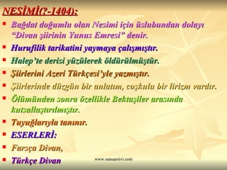 NESİMİ(?-1404): Bağdat doğumlu olan Nesimi için üslubundan dolayı  “Divan şiirinin Yunus Emresi” denir. Hurufilik tarikatini yaymaya çalışmıştır. Halep’te derisi yüzülerek öldürülmüştür. Şiirlerini Azeri Türkçesi’yle yazmıştır. Şiirlerinde düzgün bir anlatım, coşkulu bir lirizm vardır. Ölümünden sonra özellikle Bektaşiler arasında kutsallaştırılmıştır. Tuyuğlarıyla tanınır. ESERLERİ:  Farsça Divan,  Türkçe Divan 