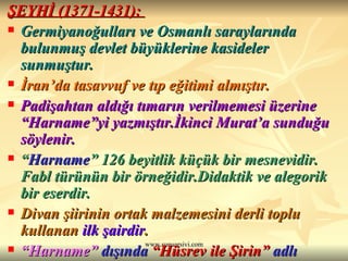 ŞEYHİ (1371-1431):  Germiyanoğulları ve Osmanlı saraylarında bulunmuş devlet büyüklerine kasideler sunmuştur.  İran’da tasavvuf ve tıp eğitimi almıştır. Padişahtan aldığı tımarın verilmemesi üzerine “Harname”yi yazmıştır.İkinci Murat’a sunduğu söylenir. “ Harname ” 126 beyitlik küçük bir mesnevidir. Fabl türünün bir örneğidir.Didaktik ve alegorik bir eserdir. Divan şiirinin ortak malzemesini derli toplu kullanan  ilk şairdir .  “ Harname”  dışında  “Hüsrev ile Şirin”  adlı mesnevisi ve   Divan’ı   vardır. 