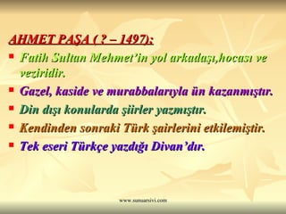 AHMET PAŞA ( ? – 1497): Fatih Sultan Mehmet’in yol arkadaşı,hocası ve veziridir. Gazel, kaside ve murabbalarıyla ün kazanmıştır. Din dışı konularda şiirler yazmıştır. Kendinden sonraki Türk şairlerini etkilemiştir. Tek eseri Türkçe yazdığı Divan’dır. 