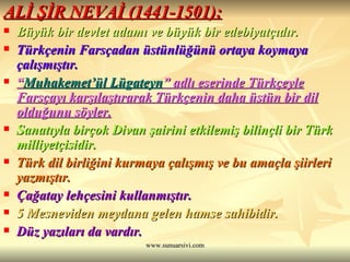 ALİ ŞİR NEVAİ (1441-1501):   Büyük bir devlet adamı ve büyük bir edebiyatçıdır.  Türkçenin Farsçadan üstünlüğünü ortaya koymaya çalışmıştır.  “ Muhakemet’ül Lügateyn ” adlı eserinde Türkçeyle Farsçayı karşılaştırarak Türkçenin daha üstün bir dil olduğunu söyler. Sanatıyla birçok Divan şairini etkilemiş bilinçli bir Türk milliyetçisidir.  Türk dil birliğini kurmaya çalışmış ve bu amaçla şiirleri yazmıştır.  Çağatay lehçesini kullanmıştır.  5 Mesneviden meydana gelen hamse sahibidir.  Düz yazıları da vardır.  