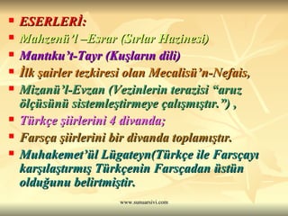 ESERLERİ: Mahzenü’l –Esrar (Sırlar Hazinesi) Mantıku’t-Tayr (Kuşların dili)  İlk şairler tezkiresi olan Mecalisü’n-Nefais, Mizanü’l-Evzan (Vezinlerin terazisi “aruz ölçüsünü sistemleştirmeye çalışmıştır.”) , Türkçe şiirlerini 4 divanda;  Farsça şiirlerini bir divanda toplamıştır. Muhakemet’ül Lügateyn(Türkçe ile Farsçayı karşılaştırmış Türkçenin Farsçadan üstün olduğunu belirtmiştir. 