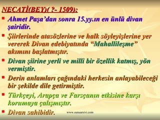 NECATİ(BEY)( ?- 1509): Ahmet Paşa’dan sonra 15.yy.ın en ünlü divan şairidir. Şiirlerinde atasözlerine ve halk söyleyişlerine yer vererek Divan edebiyatında “ Mahallileşme ” akımını başlatmıştır. Divan şiirine yerli ve milli bir özellik katmış, yön vermiştir. Derin anlamları çağındaki herkesin anlayabileceği bir şekilde dile getirmiştir. Türkçeyi, Arapça ve Farsçanın etkisine karşı korumaya çalışmıştır. Divan sahibidir.  
