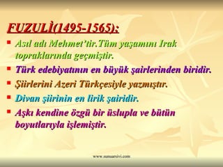 FUZULİ(1495-1565): Asıl adı Mehmet’tir.Tüm yaşamını Irak topraklarında geçmiştir. Türk edebiyatının en büyük şairlerinden biridir. Şiirlerini Azeri Türkçesiyle yazmıştır. Divan şiirinin en lirik şairidir. Aşkı kendine özgü bir üslupla ve bütün boyutlarıyla işlemiştir. 