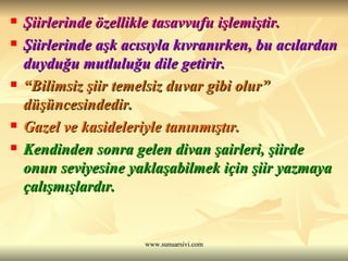 Şiirlerinde özellikle tasavvufu işlemiştir. Şiirlerinde aşk acısıyla kıvranırken, bu acılardan duyduğu mutluluğu dile getirir. “ Bilimsiz şiir temelsiz duvar gibi olur” düşüncesindedir. Gazel ve kasideleriyle tanınmıştır. Kendinden sonra gelen divan şairleri, şiirde onun seviyesine yaklaşabilmek için şiir yazmaya çalışmışlardır. 