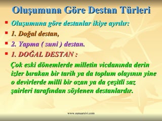 Oluşumuna Göre Destan Türleri Oluşumuna göre destanlar ikiye ayrılır: 1. Doğal destan, 2. Yapma ( suni ) destan. 1. DOĞAL DESTAN : Çok eski dönemlerde milletin vicdanında derin izler bırakan bir tarih ya da toplum olayının yine o devirlerde milli bir ozan ya da çeşitli saz şairleri tarafından söylenen destanlardır. 