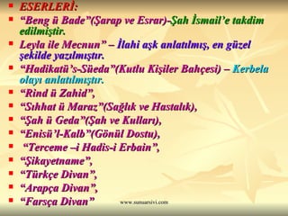 ESERLERİ: “ Beng ü Bade”(Şarap ve Esrar)- Şah İsmail’e takdim edilmiştir. Leyla ile Mecnun” –   İlahi aşk anlatılmış, en güzel şekilde yazılmıştır.  “ Hadikatü’s-Süeda”(Kutlu Kişiler Bahçesi) –   Kerbela olayı anlatılmıştır.  “ Rind ü Zahid”,   “ Sıhhat ü Maraz”(Sağlık ve Hastalık),  “ Şah ü Geda”(Şah ve Kulları), “ Enisü’l-Kalb”(Gönül Dostu), “ Terceme –i Hadis-i Erbain”,  “ Şikayetname”,  “ Türkçe Divan”,  “ Arapça Divan”,  “ Farsça Divan”  