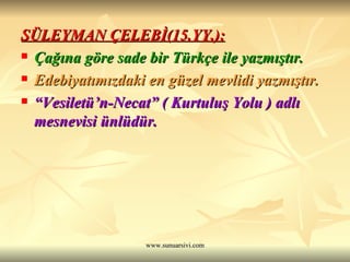 SÜLEYMAN ÇELEBİ(15.YY.): Çağına göre sade bir Türkçe ile yazmıştır. Edebiyatımızdaki en güzel mevlidi yazmıştır. “ Vesiletü’n-Necat” ( Kurtuluş Yolu ) adlı mesnevisi ünlüdür. 