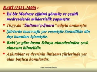 BAKİ (1521-1600)  : İyi bir Medrese eğitimi görmüş ve çeşitli medreselerde müderrislik yapmıştır.  16.yy.da “ Sultanu’ş-Şuara ” adıyla anılmıştır. Şiirlerde tasavvufa yer vermiştir.Genellikle din dışı konuları işlemiştir. Baki’ye göre insan Dünya nimetlerinden zevk almasını bilmelidir. Aşk,tabiat ve devrinin ihtişamı şiirlerinde yer alan başlıca konulardır.  