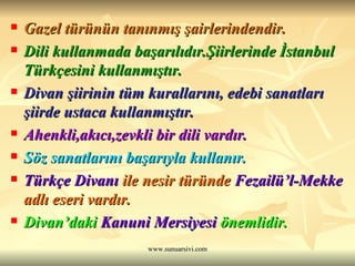 Gazel türünün tanınmış şairlerindendir. Dili kullanmada başarılıdır.Şiirlerinde İstanbul Türkçesini kullanmıştır. Divan şiirinin tüm kurallarını, edebi sanatları şiirde ustaca kullanmıştır. Ahenkli,akıcı,zevkli bir dili vardır.  Söz sanatlarını başarıyla kullanır.   Türkçe Divanı  ile nesir türünde  Fezailü’l-Mekke  adlı eseri vardır.  Divan’daki  Kanuni Mersiyesi  önemlidir.   