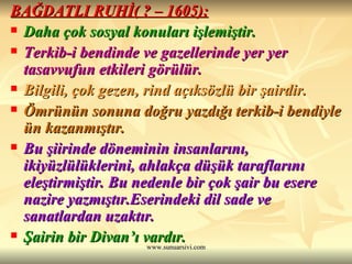 BAĞDATLI RUHİ( ? – 1605): Daha çok sosyal konuları işlemiştir. Terkib-i bendinde ve gazellerinde yer yer tasavvufun etkileri görülür. Bilgili, çok gezen, rind açıksözlü bir şairdir. Ömrünün sonuna doğru yazdığı terkib-i bendiyle ün kazanmıştır. Bu şiirinde döneminin insanlarını, ikiyüzlülüklerini, ahlakça düşük taraflarını eleştirmiştir. Bu nedenle bir çok şair bu esere nazire yazmıştır.Eserindeki dil sade ve sanatlardan uzaktır. Şairin bir Divan’ı vardır. 