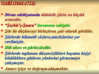 NABİ (1642-1712) : Divan edebiyatında  didaktik şiirin en büyük ustasıdır . “ Şeyhü’ş-Şuara”   ünvanına sahiptir. Şiir ile düşünceyi birleştiren şair olarak görülür.  Şiirlerde hikmetli sözlere,atasözlerine yer verilmiştir.   Dili akıcı ve pürüzsüzdür.  Şiirlerde toplanan düzensizlikleri hayatın kişiyi kötülüklere götüren yönlerini göstermeye çalışmıştır. Amacı iyiye ve doğruya ulaşmaktır.  