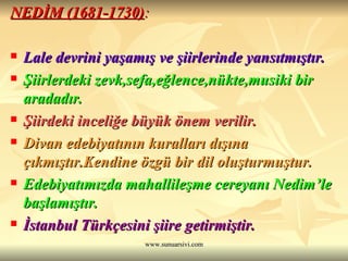 NEDİM (1681-1730) : Lale devrini yaşamış ve şiirlerinde yansıtmıştır.   Şiirlerdeki zevk,sefa,eğlence,nükte,musiki bir aradadır.  Şiirdeki inceliğe büyük önem verilir.  Divan edebiyatının kuralları dışına çıkmıştır.Kendine özgü bir dil oluşturmuştur.  Edebiyatımızda mahallileşme cereyanı Nedim’le başlamıştır.  İstanbul Türkçesini şiire getirmiştir.  