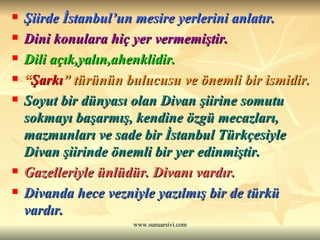Şiirde İstanbul’un mesire yerlerini anlatır.   Dini konulara hiç yer vermemiştir.  Dili açık,yalın,ahenklidir.  “ Şarkı ” türünün bulucusu ve önemli bir ismidir. Soyut bir dünyası olan Divan şiirine somutu sokmayı başarmış, kendine özgü mecazları, mazmunları ve sade bir İstanbul Türkçesiyle Divan şiirinde önemli bir yer edinmiştir.  Gazelleriyle ünlüdür. Divanı vardır.  Divanda hece vezniyle yazılmış bir de türkü vardır.  