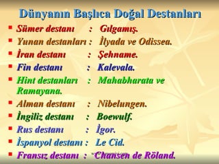 Dünyanın Başlıca Doğal Destanları Sümer destanı  :  Gılgamış. Yunan destanları :  İlyada ve Odissea. İran destanı  :  Şehname. Fin destanı  :  Kalevala.  Hint destanları  :  Mahabharata ve Ramayana. Alman destanı  :  Nibelungen. İngiliz destanı  :  Boewulf. Rus destanı  :  İgor. İspanyol destanı :  Le Cid. Fransız destanı  :  Chansen de Röland. Japon destanı  :  Şinto. 