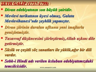 ŞEYH GALİP (1757-1799)  : Divan edebiyatının son büyük şairidir. Mevlevi tarikatının üyesi olmuş, Galata Mevlevihanesi’nde şeyhlik yapmıştır. Divan şiirinin daralan ufkunu yeni imajlarla genişletmiştir. Tasavvuf düşüncesini şiirleştirmiş,Allah aşkını dile getirmiştir.  Süslü ve çeşitli söz sanatları ile yüklü,ağır bir dili vardır.  Sebk-i Hindi adı verilen üslubun edebiyatımızdaki temsilcisidir.  