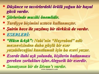 Düşünce ve tasvirlerdeki örülü yoğun bir hayal gücü vardır.  Şiirlerinde musiki önemlidir.  Tardiyye biçimini ustaca kullanmıştır. Şairin hece ile yazılmış bir türküsü de vardır. ESERLERİ:   “ Hüsn üAşk”:   Nabi’nin “Hayrabad” adlı mesnevisinden daha güçlü bir eser yazabileceğini kanıtlamak için bu eseri yazar. Eserde ilahi aşk yolunda, kişilerin katlanması gereken zorlukları işler.Alegorik bir eserdir.  Sanatçının bir de Divan’ı vardır.  