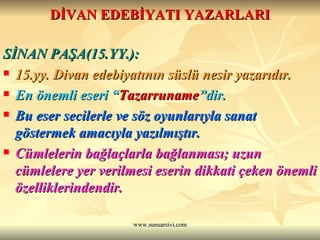 DİVAN EDEBİYATI YAZARLARI SİNAN PAŞA(15.YY.): 15.yy. Divan edebiyatının süslü nesir yazarıdır. En önemli eseri “ Tazarruname ”dir. Bu eser secilerle ve söz oyunlarıyla sanat göstermek amacıyla yazılmıştır. Cümlelerin bağlaçlarla bağlanması; uzun cümlelere yer verilmesi eserin dikkati çeken önemli özelliklerindendir.  