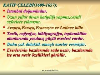 KATİP ÇELEBİ(1609-1657): İstanbul doğumludur. Uzun yıllar divan katipliği yapmış,çeşitli seferlere çıkmıştır. Arapça,Farsça,Fransızca ve Latince bilir. Tarih, coğrafya, bibliyografya, toplumbilim alanlarında yazılmış güçlü eserleri vardır. Daha çok didaktik amaçlı eserler vermiştir. Eserlerinin bazılarında sade nesir; bazılarında ise orta nesir özellikleri görülür. 
