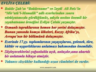 EVLİYA ÇELEBİ: Babür Şah’ın “Babürname” ve Seydi  Ali Reis’in “Mir’atü’l-Memalik” adlı eserlerinden sonra edebiyatımızda gördüğümüz, adıyla anılan önemli bir seyahatname örneğini Evliya Çelebi yazmıştır. Osmanlı topraklarının hemen her yerini dolaşmıştır. Bunun yanında komşu ülkeleri, Kuzey Afrika’yı, Avrupa’nın bir bölümünü dolaşmıştır. Eserinde 17.yy. toplumlarının yaşayışlarını, gelenek, töre, kültür ve uygarlıklarını anlatması bakımından önemlidir. Söyleyeceklerini çoğunlukla açık, anlaşılır,ama abartılı bir anlatımla hikaye etmiştir. Yabancı sözcükler kullandığı uzun cümleleri de vardır.  