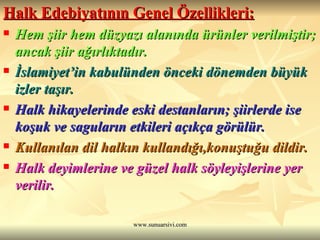 Halk Edebiyatının Genel Özellikleri:   Hem şiir hem düzyazı alanında ürünler verilmiştir; ancak şiir ağırlıktadır. İslamiyet’in kabulünden önceki dönemden büyük izler taşır. Halk hikayelerinde eski destanların; şiirlerde ise koşuk ve saguların etkileri açıkça görülür. Kullanılan dil halkın kullandığı,konuştuğu dildir.  Halk deyimlerine ve güzel halk söyleyişlerine yer verilir.  