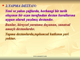 2.YAPMA DESTAN: Yeni ve yakın çağlarda, herhangi bir tarih olayının bir ozan tarafından destan kurallarına uygun olarak yazılmış destandır. Bunlar, bireysel yaratıma dayanan, sanatsal amaçlı destanlardır. Yapma destanlarda,toplumsal katkının yeri yoktur. 