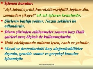 İşlenen konular; “ Aşk,tabiat,ayrılık,hasret,ölüm,yiğitlik,toplum,din, zamandan şikayet”   sık sık işlenen konulardır.  Şiirlerin başlığı yoktur. Nazım şekilleri ile adlandırılır.  Divan şiirinden etkilenmeler sonucu bazı Halk şairleri aruz ölçüsü de kullanmışlardır. Halk edebiyatında anlatım içten, canlı ve yalındır. Masal ve destanlardaki bazı olağanüstülükler dışında, genelde somut ve gerçekçi konular işlenmiştir.   