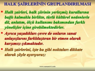 HALK ŞAİRLERİNİN GRUPLANDIRILMASI Halk şairleri, halk şiirinin yerleşmiş kurallarına bağlı kalmakla birlikte, türlü kültürel nedenlerle dil, anlatım, ölçü kullanımı bakımından farklı yönelişler içine girebilmektedirler.  Ayrıca yaşadıkları çevre de onların sanat anlayışlarını farklılaştıran bir etmen olarak karşımızı çıkmaktadır.  Halk şairlerini, işte bu gibi noktaları dikkate alarak şöyle ayırıyoruz: 