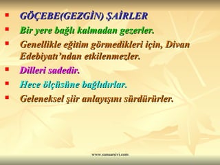 GÖÇEBE(GEZGİN) ŞAİRLER  Bir yere bağlı kalmadan gezerler.  Genellikle eğitim görmedikleri için, Divan Edebiyatı’ndan etkilenmezler.  Dilleri sadedir.  Hece ölçüsüne bağlıdırlar.  Geleneksel şiir anlayışını sürdürürler. 