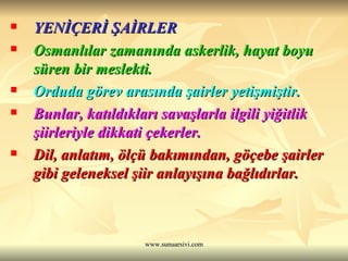 YENİÇERİ ŞAİRLER  Osmanlılar zamanında askerlik, hayat boyu süren bir meslekti.  Orduda görev arasında şairler yetişmiştir.  Bunlar, katıldıkları savaşlarla ilgili yiğitlik şiirleriyle dikkati çekerler.  Dil, anlatım, ölçü bakımından, göçebe şairler gibi geleneksel şiir anlayışına bağlıdırlar. 