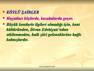 KÖYLÜ ŞAİRLER Hayatları köylerde, kasabalarda geçer.  Büyük kentlerle ilgileri olmadığı için, kent kültüründen, Divan Edebiyatı’ndan etkilenmeden, halk şiiri geleneklerine bağlı kalmışlardır. 