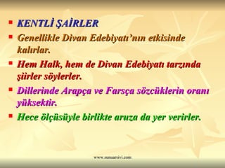 KENTLİ ŞAİRLER Genellikle Divan Edebiyatı’nın etkisinde kalırlar.  Hem Halk, hem de Divan Edebiyatı tarzında şiirler söylerler.  Dillerinde Arapça ve Farsça sözcüklerin oranı yüksektir.  Hece ölçüsüyle birlikte aruza da yer verirler. 