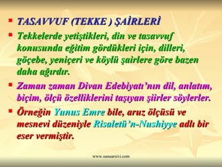 TASAVVUF (TEKKE ) ŞAİRLERİ Tekkelerde yetiştikleri, din ve tasavvuf konusunda eğitim gördükleri için, dilleri, göçebe, yeniçeri ve köylü şairlere göre bazen daha ağırdır.  Zaman zaman Divan Edebiyatı’nın dil, anlatım, biçim, ölçü özelliklerini taşıyan şiirler söylerler.  Örneğin  Yunus Emre  bile, aruz ölçüsü ve mesnevi düzeniyle  Risaletü’n-Nushiyye  adlı bir eser vermiştir. 