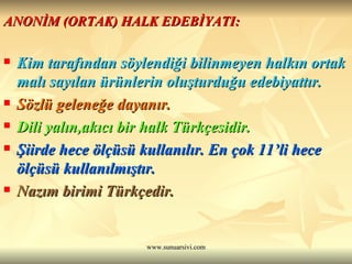 ANONİM (ORTAK) HALK EDEBİYATI: Kim tarafından söylendiği bilinmeyen halkın ortak malı sayılan ürünlerin oluşturduğu edebiyattır.  Sözlü geleneğe dayanır.  Dili yalın,akıcı bir halk Türkçesidir. Şiirde hece ölçüsü kullanılır. En çok 11’li hece ölçüsü kullanılmıştır. Nazım birimi Türkçedir. 