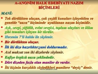 A-ANONİM HALK EDEBİYATI NAZIM BİÇİMLERİ MANİ: Tek dörtlükten oluşan, çok çeşitli konuları işleyebilen ve genelde “aaxa” biçiminde  uyaklanan nazım biçimidir. Aşk, sevgi, yiğitlik, evlat sevgisi, toplum olayları ve ölüm gibi temaları işleyen bir türdür.  Hecenin 7’li kalıbı ile söylenir.  Bir dörtlükten oluşur.  İlk iki dize hazırlıktır;yani doldurmadır.  Asıl maksat son iki dizelerde söylenir.  Kafiye örgüsü aaxa şeklindedir.  Dört dizeden fazla olan maniler de vardır. İki kişinin karşılıklı söyledikleri manilere “deyiş” denir.  