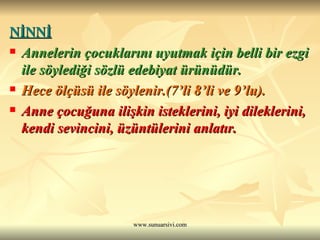 NİNNİ   Annelerin çocuklarını uyutmak için belli bir ezgi ile söylediği sözlü edebiyat ürünüdür.  Hece ölçüsü ile söylenir.(7’li 8’li ve 9’lu). Anne çocuğuna ilişkin isteklerini, iyi dileklerini, kendi sevincini, üzüntülerini anlatır. 