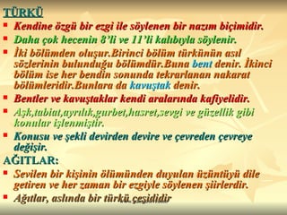 TÜRKÜ   Kendine özgü bir ezgi ile söylenen bir nazım biçimidir.  Daha çok hecenin 8’li ve 11’li kalıbıyla söylenir.  İki bölümden oluşur.Birinci bölüm türkünün asıl sözlerinin bulunduğu bölümdür.Buna  bent  denir. İkinci bölüm ise her bendin sonunda tekrarlanan nakarat bölümleridir.Bunlara da  kavuştak  denir.  Bentler ve kavuştaklar kendi aralarında kafiyelidir.  Aşk,tabiat,ayrılık,gurbet,hasret,sevgi ve güzellik gibi konular işlenmiştir.  Konusu ve şekli devirden devire ve çevreden çevreye değişir.  AĞITLAR: Sevilen bir kişinin ölümünden duyulan üzüntüyü dile getiren ve her zaman bir ezgiyle söylenen şiirlerdir. Ağıtlar, aslında bir türkü çeşididir 
