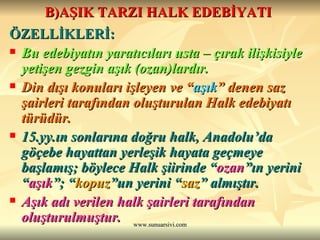 B)AŞIK TARZI HALK EDEBİYATI   ÖZELLİKLERİ: Bu edebiyatın yaratıcıları usta – çırak ilişkisiyle yetişen gezgin aşık (ozan)lardır. Din dışı konuları işleyen ve “ aşık ” denen saz şairleri tarafından oluşturulan Halk edebiyatı türüdür. 15.yy.ın sonlarına doğru halk, Anadolu’da göçebe hayattan yerleşik hayata geçmeye başlamış; böylece Halk şiirinde “ ozan ”ın yerini “ aşık ”; “ kopuz ”un yerini “ saz ” almıştır. Aşık adı verilen halk şairleri tarafından oluşturulmuştur.  