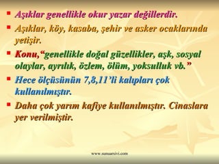 Aşıklar genellikle okur yazar değillerdir.  Aşıklar, köy, kasaba, şehir ve asker ocaklarında yetişir. Konu,“ genellikle doğal güzellikler, aşk, sosyal olaylar, ayrılık, özlem, ölüm, yoksulluk vb. ”  Hece ölçüsünün 7,8,11’li kalıpları çok kullanılmıştır. Daha çok yarım kafiye kullanılmıştır. Cinaslara yer verilmiştir. 