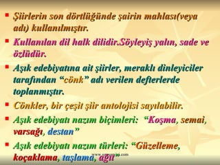 Şiirlerin son dörtlüğünde şairin mahlası(veya adı) kullanılmıştır. Kullanılan dil halk dilidir.Söyleyiş yalın, sade ve özlüdür. Aşık edebiyatına ait şiirler, meraklı dinleyiciler tarafından “ cönk ” adı verilen defterlerde toplanmıştır. Cönkler, bir çeşit şiir antolojisi sayılabilir. Aşık edebiyatı nazım biçimleri:  “ Koşma ,  semai ,  varsağı ,  destan ” Aşık edebiyatı nazım türleri: “ Güzelleme ,  koçaklama ,  taşlama ,  ağıt ” 